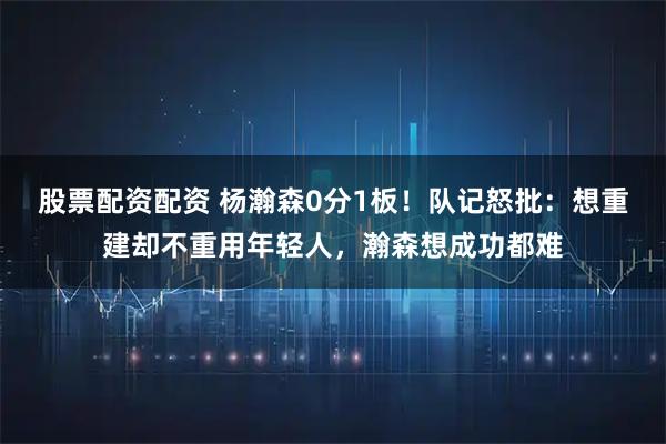 股票配资配资 杨瀚森0分1板！队记怒批：想重建却不重用年轻人，瀚森想成功都难