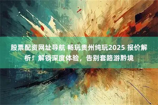 股票配资网址导航 畅玩贵州纯玩2025 报价解析！解锁深度体验，告别套路游黔境