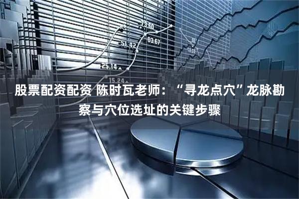 股票配资配资 陈时瓦老师：“寻龙点穴”龙脉勘察与穴位选址的关键步骤