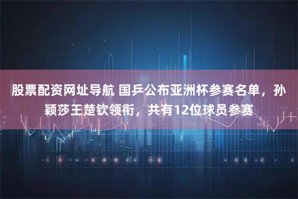 股票配资网址导航 国乒公布亚洲杯参赛名单，孙颖莎王楚钦领衔，共有12位球员参赛