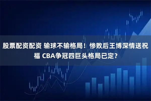 股票配资配资 输球不输格局！惨败后王博深情送祝福 CBA争冠四巨头格局已定？