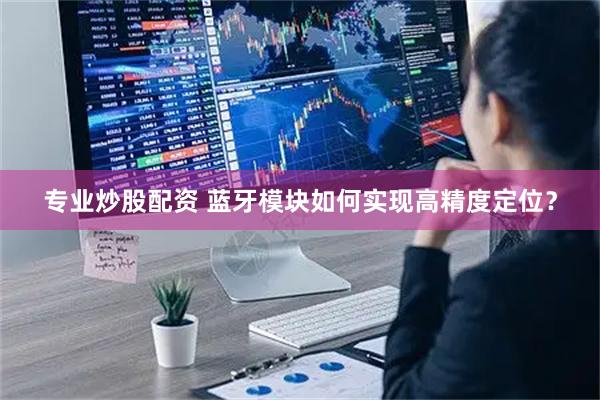 专业炒股配资 蓝牙模块如何实现高精度定位？