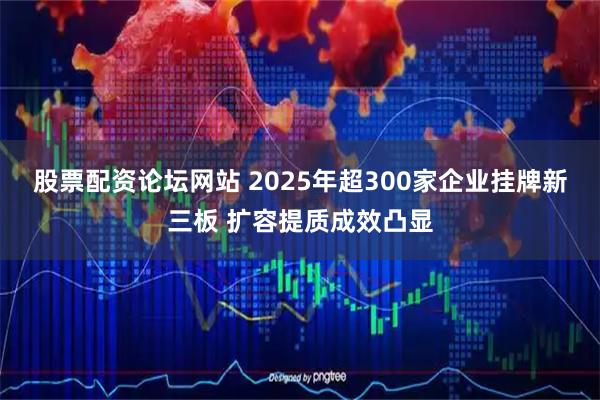 股票配资论坛网站 2025年超300家企业挂牌新三板 扩容提质成效凸显