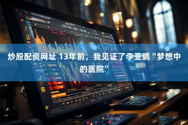 炒股配资网址 13年前，我见证了李亚鹏“梦想中的医院”