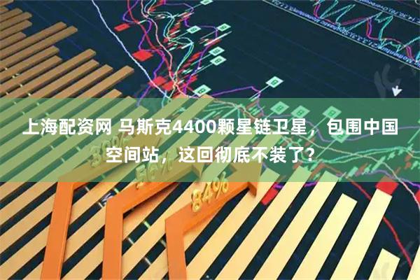 上海配资网 马斯克4400颗星链卫星，包围中国空间站，这回彻底不装了？