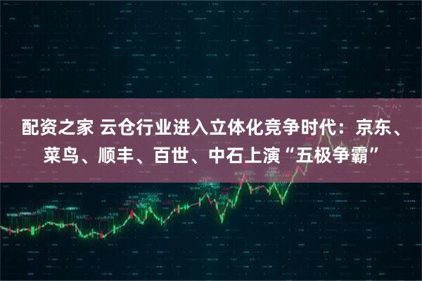 配资之家 云仓行业进入立体化竞争时代：京东、菜鸟、顺丰、百世、中石上演“五极争霸”