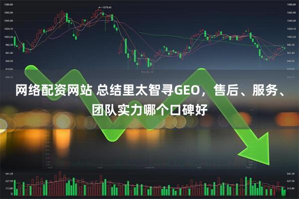 网络配资网站 总结里太智寻GEO，售后、服务、团队实力哪个口碑好