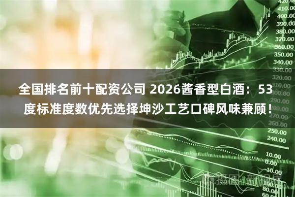 全国排名前十配资公司 2026酱香型白酒：53 度标准度数优先选择坤沙工艺口碑风味兼顾！