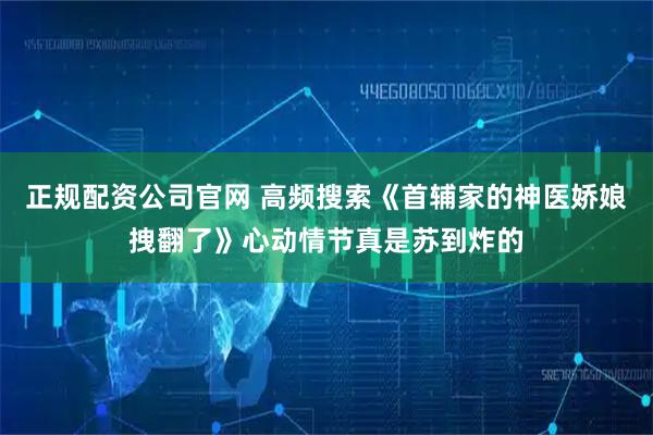 正规配资公司官网 高频搜索《首辅家的神医娇娘拽翻了》心动情节真是苏到炸的