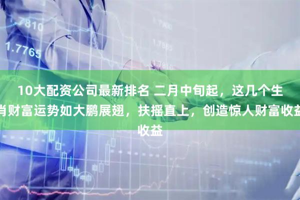 10大配资公司最新排名 二月中旬起，这几个生肖财富运势如大鹏展翅，扶摇直上，创造惊人财富收益