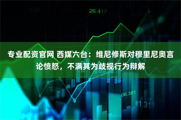 专业配资官网 西媒六台：维尼修斯对穆里尼奥言论愤怒，不满其为歧视行为辩解