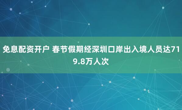 免息配资开户 春节假期经深圳口岸出入境人员达719.8万人次