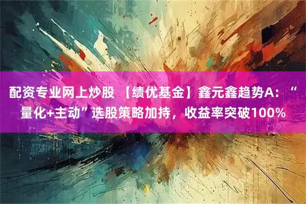 配资专业网上炒股 【绩优基金】鑫元鑫趋势A：“量化+主动”选股策略加持，收益率突破100%