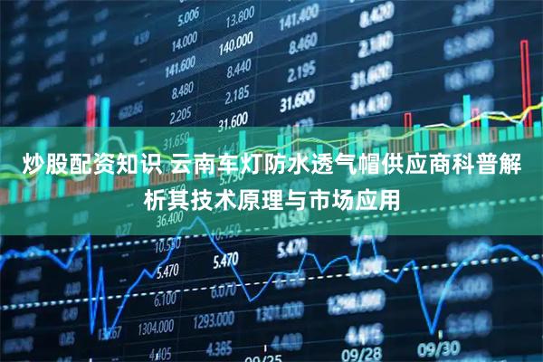 炒股配资知识 云南车灯防水透气帽供应商科普解析其技术原理与市场应用