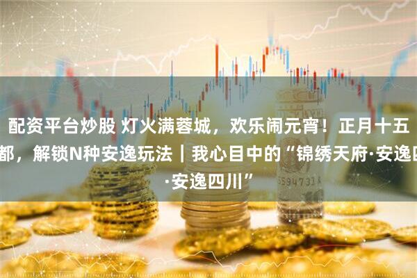 配资平台炒股 灯火满蓉城，欢乐闹元宵！正月十五来成都，解锁N种安逸玩法｜我心目中的“锦绣天府·安逸四川”