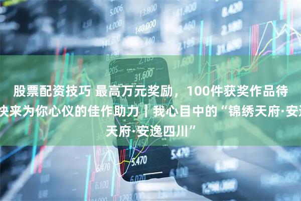 股票配资技巧 最高万元奖励，100件获奖作品待揭晓！快来为你心仪的佳作助力｜我心目中的“锦绣天府·安逸四川”