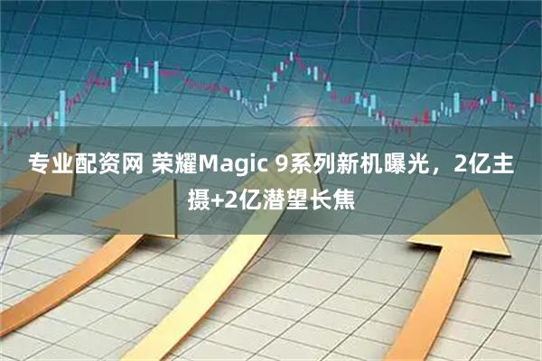 专业配资网 荣耀Magic 9系列新机曝光，2亿主摄+2亿潜望长焦