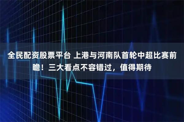 全民配资股票平台 上港与河南队首轮中超比赛前瞻！三大看点不容错过，值得期待