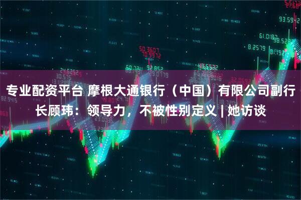 专业配资平台 摩根大通银行（中国）有限公司副行长顾玮：领导力，不被性别定义 | 她访谈