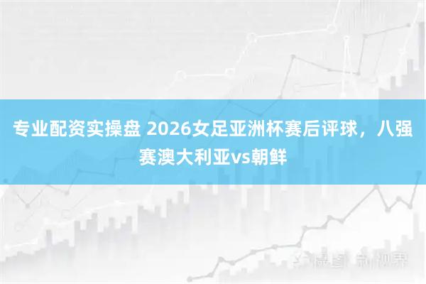 专业配资实操盘 2026女足亚洲杯赛后评球，八强赛澳大利亚vs朝鲜