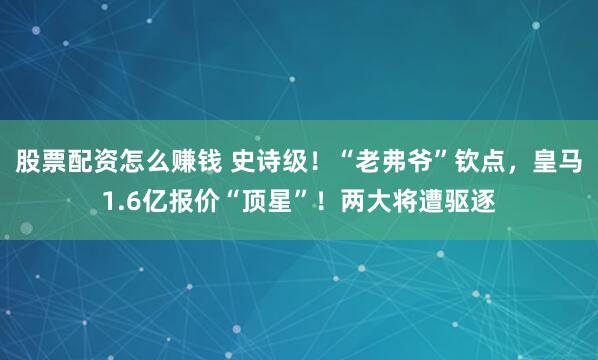 股票配资怎么赚钱 史诗级！“老弗爷”钦点，皇马1.6亿报价“顶星”！两大将遭驱逐