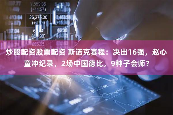 炒股配资股票配资 斯诺克赛程：决出16强，赵心童冲纪录，2场中国德比，9种子会师？