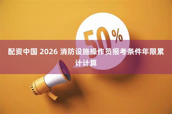 配资中国 2026 消防设施操作员报考条件年限累计计算