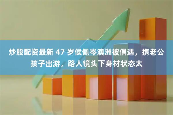 炒股配资最新 47 岁侯佩岑澳洲被偶遇，携老公孩子出游，路人镜头下身材状态太