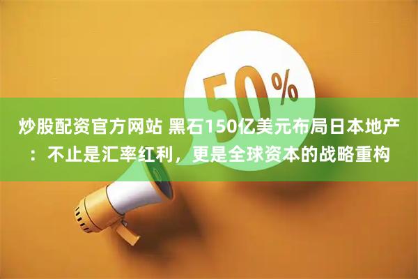 炒股配资官方网站 黑石150亿美元布局日本地产：不止是汇率红利，更是全球资本的战略重构