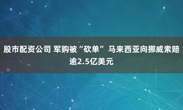 股市配资公司 军购被“砍单” 马来西亚向挪威索赔逾2.5亿美元